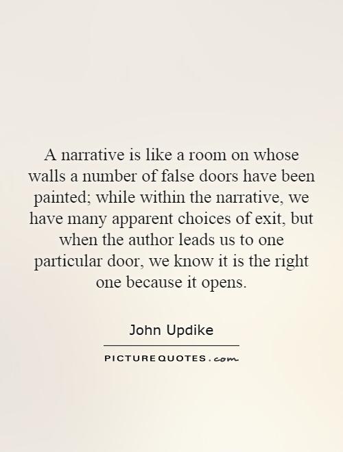 A narrative is like a room on whose walls a number of false doors have been painted; while within the narrative, we have many apparent choices of exit, but when the author leads us to one particular door, we know it is the right one because it opens Picture Quote #1