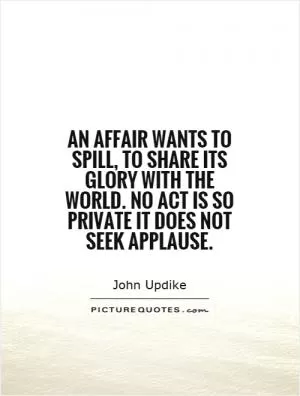 An affair wants to spill, to share its glory with the world. No act is so private it does not seek applause Picture Quote #1