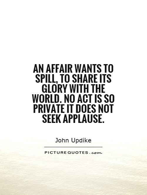 An affair wants to spill, to share its glory with the world. No act is so private it does not seek applause Picture Quote #1