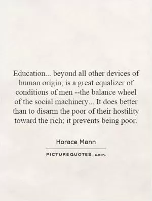 Education... beyond all other devices of human origin, is a great equalizer of conditions of men --the balance wheel of the social machinery... It does better than to disarm the poor of their hostility toward the rich; it prevents being poor Picture Quote #1