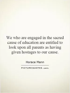 We who are engaged in the sacred cause of education are entitled to look upon all parents as having given hostages to our cause Picture Quote #1