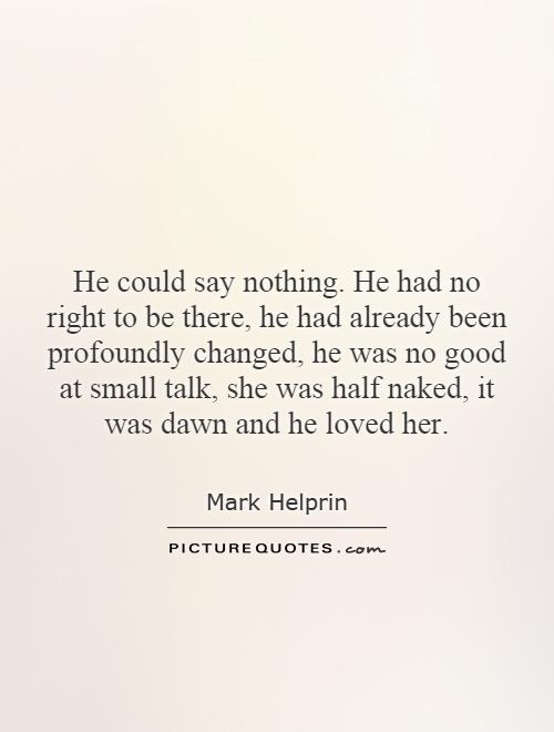 He could say nothing. He had no right to be there, he had already been profoundly changed, he was no good at small talk, she was half naked, it was dawn and he loved her Picture Quote #1