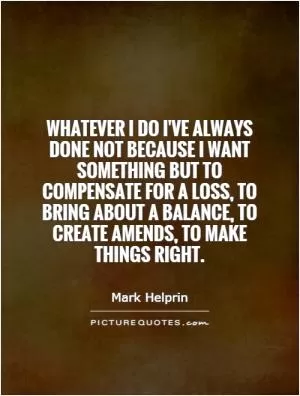 Whatever I do I've always done not because I want something but to compensate for a loss, to bring about a balance, to create amends, to make things right Picture Quote #1