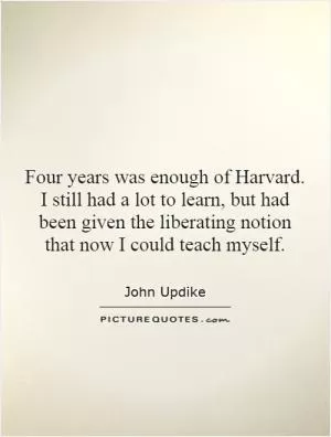 Four years was enough of Harvard. I still had a lot to learn, but had been given the liberating notion that now I could teach myself Picture Quote #1