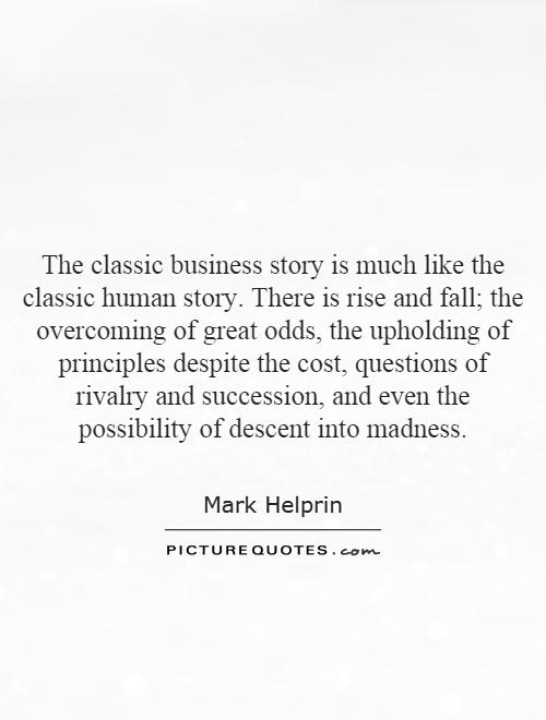 The classic business story is much like the classic human story. There is rise and fall; the overcoming of great odds, the upholding of principles despite the cost, questions of rivalry and succession, and even the possibility of descent into madness Picture Quote #1