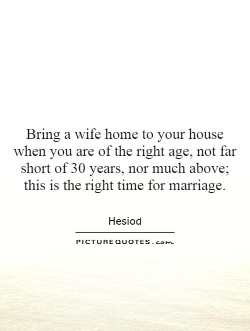 Bring a wife home to your house when you are of the right age, not far short of 30 years, nor much above; this is the right time for marriage Picture Quote #1