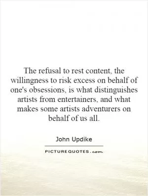 The refusal to rest content, the willingness to risk excess on behalf of one's obsessions, is what distinguishes artists from entertainers, and what makes some artists adventurers on behalf of us all Picture Quote #1