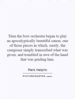 Then the bow orchestra began to play an apocalyptically beautiful canon, one of those pieces in which, surely, the composer simply transcribed what was given, and trembled in awe of the hand that was guiding him Picture Quote #1