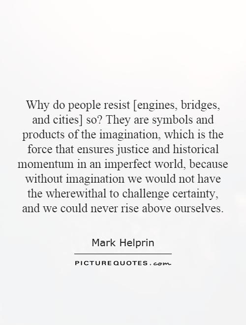 Why do people resist [engines, bridges, and cities] so? They are symbols and products of the imagination, which is the force that ensures justice and historical momentum in an imperfect world, because without imagination we would not have the wherewithal to challenge certainty, and we could never rise above ourselves Picture Quote #1