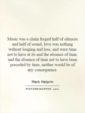 Music was a chain forged half of silences and half of sound, love was nothing without longing and loss, and were time not to have at its end the absence of time, and the absence of time not to have been preceded by time, neither would be of any consequence Picture Quote #1