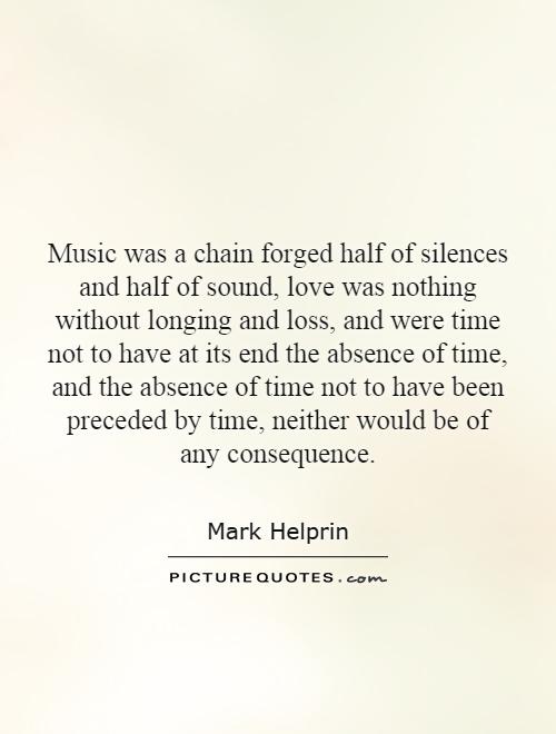 Music was a chain forged half of silences and half of sound, love was nothing without longing and loss, and were time not to have at its end the absence of time, and the absence of time not to have been preceded by time, neither would be of any consequence Picture Quote #1