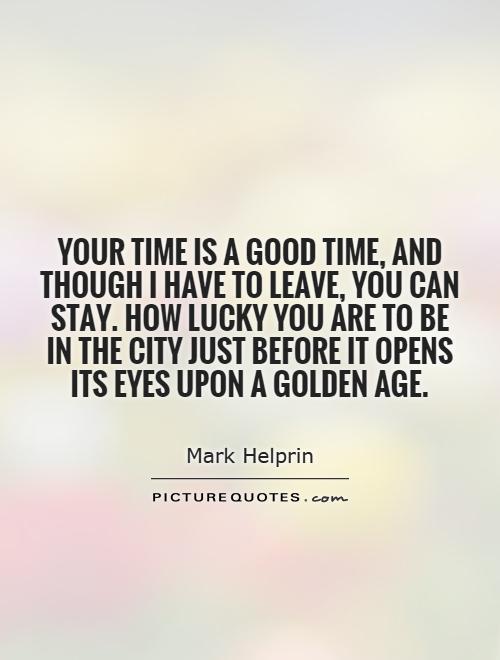 Your time is a good time, and though I have to leave, you can stay. How lucky you are to be in the city just before it opens its eyes upon a golden age Picture Quote #1