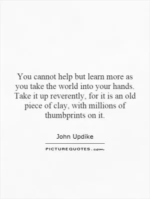 You cannot help but learn more as you take the world into your hands. Take it up reverently, for it is an old piece of clay, with millions of thumbprints on it Picture Quote #1