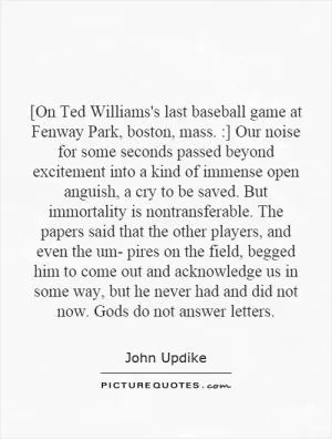 [On Ted Williams's last baseball game at Fenway Park, boston, mass. :] Our noise for some seconds passed beyond excitement into a kind of immense open anguish, a cry to be saved. But immortality is nontransferable. The papers said that the other players, and even the um- pires on the field, begged him to come out and acknowledge us in some way, but he never had and did not now. Gods do not answer letters Picture Quote #1