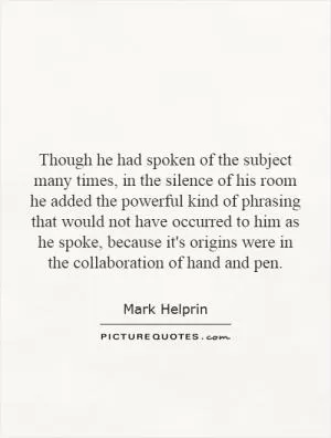 Though he had spoken of the subject many times, in the silence of his room he added the powerful kind of phrasing that would not have occurred to him as he spoke, because it's origins were in the collaboration of hand and pen Picture Quote #1