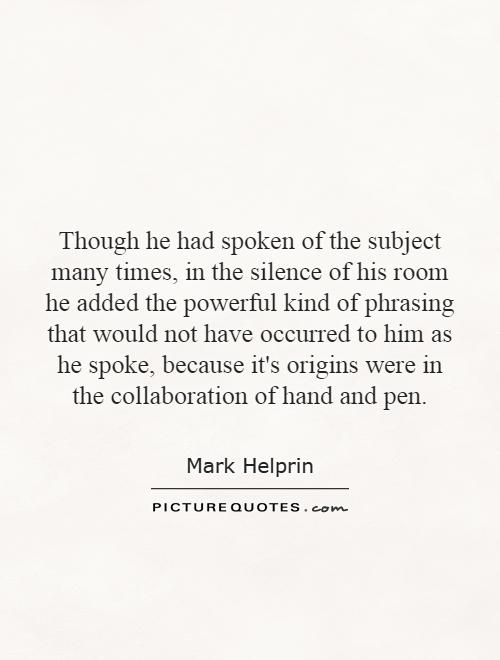 Though he had spoken of the subject many times, in the silence of his room he added the powerful kind of phrasing that would not have occurred to him as he spoke, because it's origins were in the collaboration of hand and pen Picture Quote #1