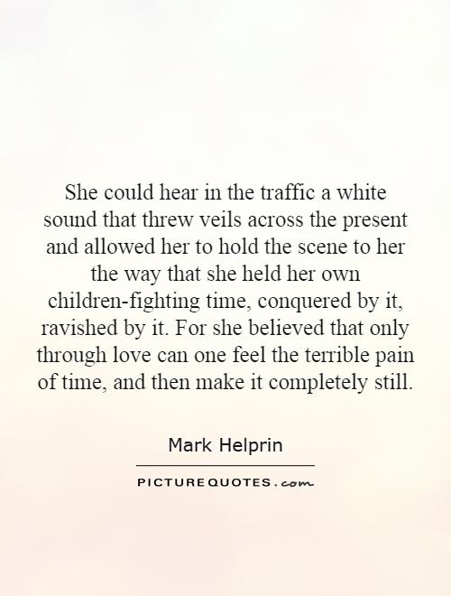 She could hear in the traffic a white sound that threw veils across the present and allowed her to hold the scene to her the way that she held her own children-fighting time, conquered by it, ravished by it. For she believed that only through love can one feel the terrible pain of time, and then make it completely still Picture Quote #1