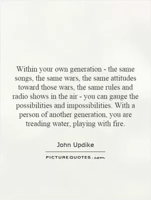 Within your own generation - the same songs, the same wars, the same attitudes toward those wars, the same rules and radio shows in the air - you can gauge the possibilities and impossibilities. With a person of another generation, you are treading water, playing with fire Picture Quote #1