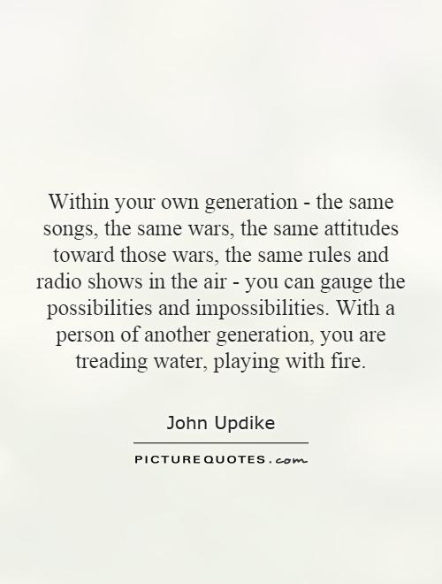 Within your own generation - the same songs, the same wars, the same attitudes toward those wars, the same rules and radio shows in the air - you can gauge the possibilities and impossibilities. With a person of another generation, you are treading water, playing with fire Picture Quote #1
