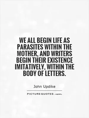 We all begin life as parasites within the mother, and writers begin their existence imitatively, within the body of letters Picture Quote #1