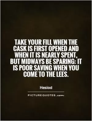 Take your fill when the cask is first opened and when it is nearly spent, but midways be sparing: it is poor saving when you come to the lees Picture Quote #1