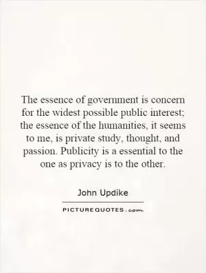 The essence of government is concern for the widest possible public interest; the essence of the humanities, it seems to me, is private study, thought, and passion. Publicity is a essential to the one as privacy is to the other Picture Quote #1
