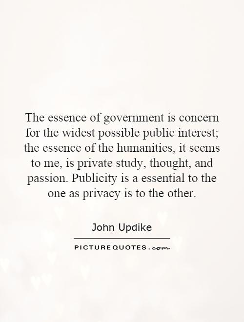 The essence of government is concern for the widest possible public interest; the essence of the humanities, it seems to me, is private study, thought, and passion. Publicity is a essential to the one as privacy is to the other Picture Quote #1