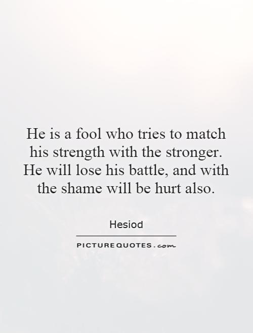 He is a fool who tries to match his strength with the stronger. He will lose his battle, and with the shame will be hurt also Picture Quote #1