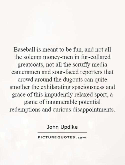 Baseball is meant to be fun, and not all the solemn money-men in fur-collared greatcoats, not all the scruffy media cameramen and sour-faced reporters that crowd around the dugouts can quite smother the exhilarating spaciousness and grace of this impudently relaxed sport, a game of innumerable potential redemptions and curious disappointments Picture Quote #1