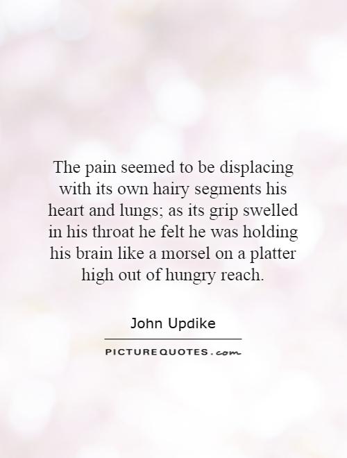 The pain seemed to be displacing with its own hairy segments his heart and lungs; as its grip swelled in his throat he felt he was holding his brain like a morsel on a platter high out of hungry reach Picture Quote #1