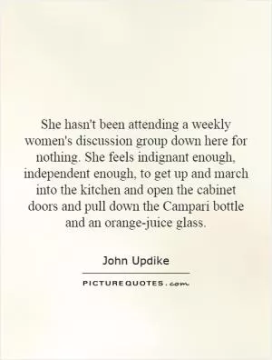 She hasn't been attending a weekly women's discussion group down here for nothing. She feels indignant enough, independent enough, to get up and march into the kitchen and open the cabinet doors and pull down the Campari bottle and an orange-juice glass Picture Quote #1