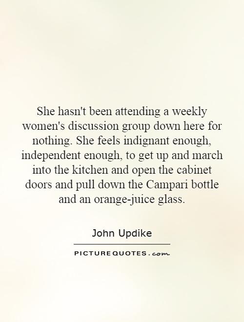 She hasn't been attending a weekly women's discussion group down here for nothing. She feels indignant enough, independent enough, to get up and march into the kitchen and open the cabinet doors and pull down the Campari bottle and an orange-juice glass Picture Quote #1
