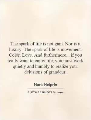The spark of life is not gain. Nor is it luxury. The spark of life is movement. Color. Love. And furthermore... if you really want to enjoy life, you must work quietly and humbly to realize your delusions of grandeur Picture Quote #1