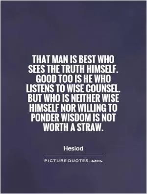 That man is best who sees the truth himself. Good too is he who listens to wise counsel. But who is neither wise himself nor willing to ponder wisdom is not worth a straw Picture Quote #1