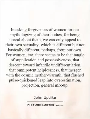 In asking forgiveness of women for our mythologizing of their bodies, for being unreal about them, we can only appeal to their own sexuality, which is different but not basically different, perhaps, from our own. For women, too, there seems to be that tangle of supplication and possessiveness, that descent toward infantile undifferentiation, that omnipotent helplessness, that merger with the cosmic mother-warmth, that flushed pulse-quickened leap into overestimation, projection, general mix-up Picture Quote #1