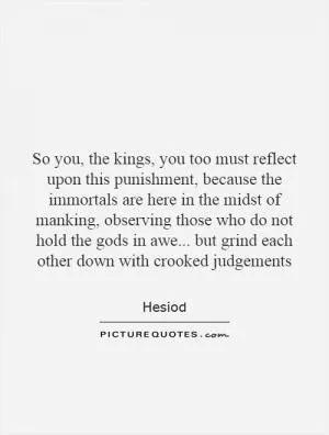 So you, the kings, you too must reflect upon this punishment, because the immortals are here in the midst of manking, observing those who do not hold the gods in awe... but grind each other down with crooked judgements Picture Quote #1