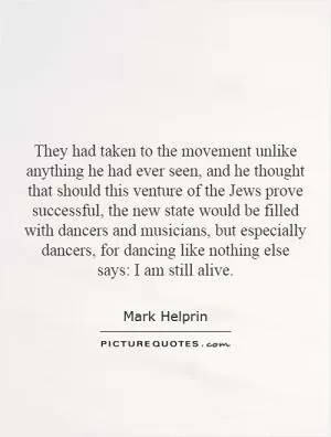 They had taken to the movement unlike anything he had ever seen, and he thought that should this venture of the Jews prove successful, the new state would be filled with dancers and musicians, but especially dancers, for dancing like nothing else says: I am still alive Picture Quote #1