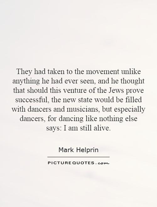They had taken to the movement unlike anything he had ever seen, and he thought that should this venture of the Jews prove successful, the new state would be filled with dancers and musicians, but especially dancers, for dancing like nothing else says: I am still alive Picture Quote #1