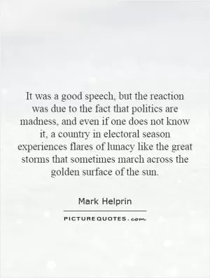 It was a good speech, but the reaction was due to the fact that politics are madness, and even if one does not know it, a country in electoral season experiences flares of lunacy like the great storms that sometimes march across the golden surface of the sun Picture Quote #1