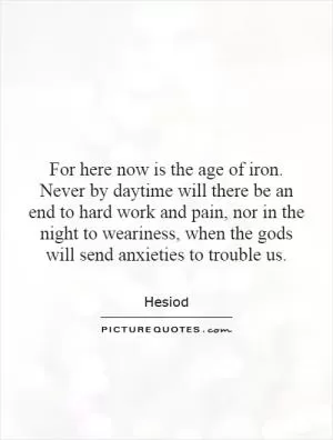 For here now is the age of iron. Never by daytime will there be an end to hard work and pain, nor in the night to weariness, when the gods will send anxieties to trouble us Picture Quote #1