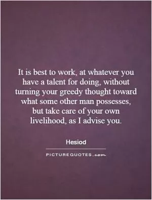 It is best to work, at whatever you have a talent for doing, without turning your greedy thought toward what some other man possesses, but take care of your own livelihood, as I advise you Picture Quote #1