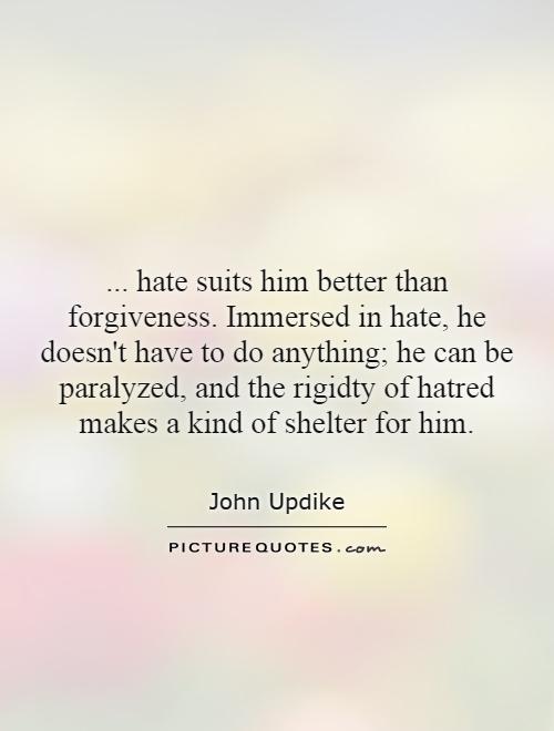 ... hate suits him better than forgiveness. Immersed in hate, he doesn't have to do anything; he can be paralyzed, and the rigidty of hatred makes a kind of shelter for him Picture Quote #1