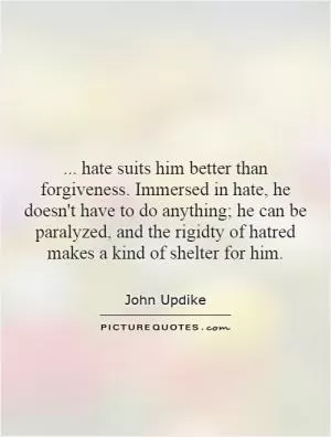 ... hate suits him better than forgiveness. Immersed in hate, he doesn't have to do anything; he can be paralyzed, and the rigidty of hatred makes a kind of shelter for him Picture Quote #1