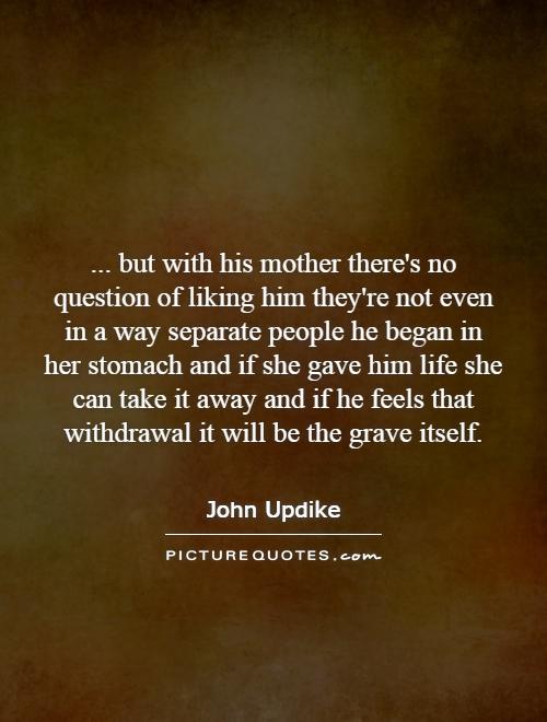 ... but with his mother there's no question of liking him they're not even in a way separate people he began in her stomach and if she gave him life she can take it away and if he feels that withdrawal it will be the grave itself Picture Quote #1