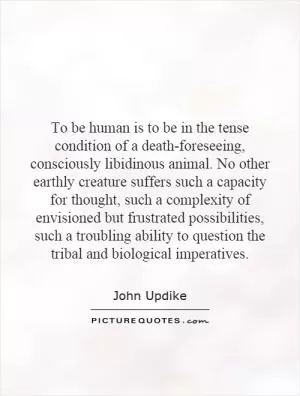To be human is to be in the tense condition of a death-foreseeing, consciously libidinous animal. No other earthly creature suffers such a capacity for thought, such a complexity of envisioned but frustrated possibilities, such a troubling ability to question the tribal and biological imperatives Picture Quote #1