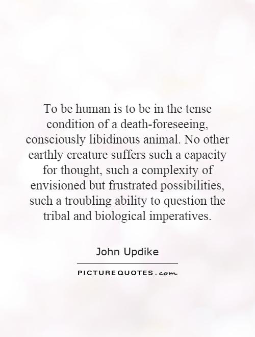 To be human is to be in the tense condition of a death-foreseeing, consciously libidinous animal. No other earthly creature suffers such a capacity for thought, such a complexity of envisioned but frustrated possibilities, such a troubling ability to question the tribal and biological imperatives Picture Quote #1