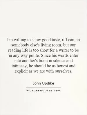 I'm willing to show good taste, if I can, in somebody else's living room, but our reading life is too short for a writer to be in any way polite. Since his words enter into another's brain in silence and intimacy, he should be as honest and explicit as we are with ourselves Picture Quote #1