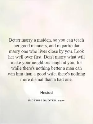 Better marry a maiden, so you can teach her good manners, and in particular marry one who lives close by you. Look her well over first. Don't marry what will make your neighbors laugh at you, for while there's nothing better a man can win him than a good wife, there's nothing more dismal than a bad one Picture Quote #1