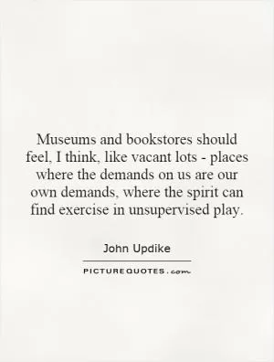 Museums and bookstores should feel, I think, like vacant lots - places where the demands on us are our own demands, where the spirit can find exercise in unsupervised play Picture Quote #1