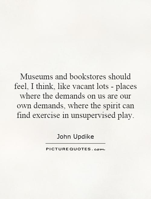 Museums and bookstores should feel, I think, like vacant lots - places where the demands on us are our own demands, where the spirit can find exercise in unsupervised play Picture Quote #1